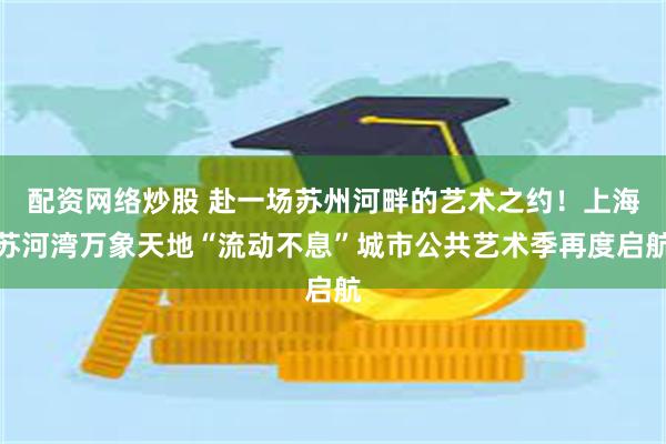 配资网络炒股 赴一场苏州河畔的艺术之约！上海苏河湾万象天地“流动不息”城市公共艺术季再度启航