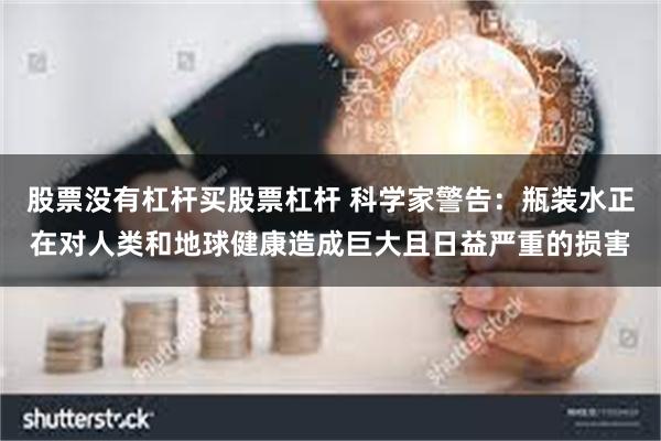 股票没有杠杆买股票杠杆 科学家警告：瓶装水正在对人类和地球健康造成巨大且日益严重的损害