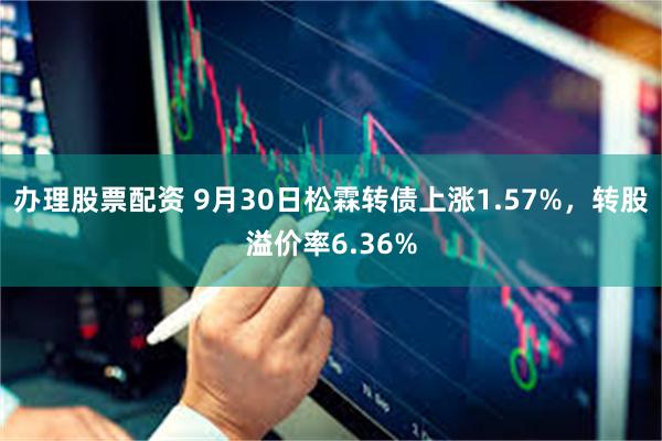 办理股票配资 9月30日松霖转债上涨1.57%，转股溢价率6.36%