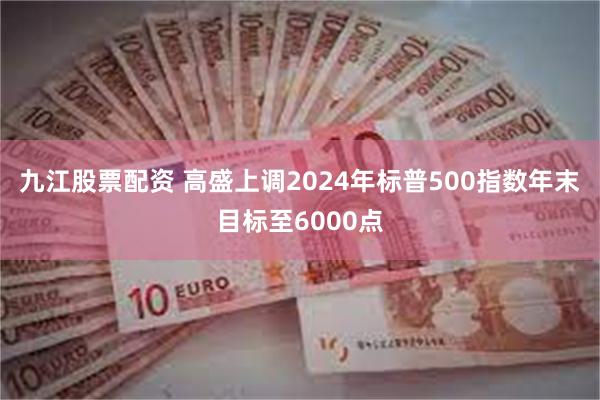 九江股票配资 高盛上调2024年标普500指数年末目标至6000点