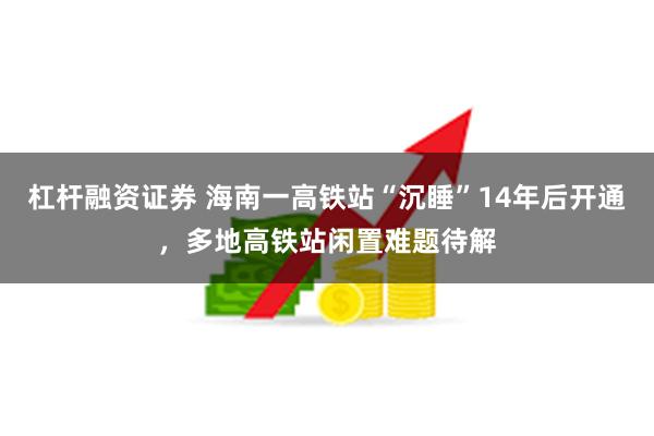 杠杆融资证券 海南一高铁站“沉睡”14年后开通，多地高铁站闲置难题待解