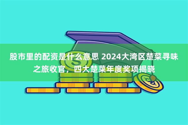 股市里的配资是什么意思 2024大湾区楚菜寻味之旅收官，四大楚菜年度奖项揭晓