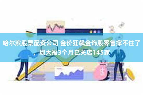 哈尔滨股票配资公司 金价狂飙金饰股零售撑不住了，周大福3个月已关店145家