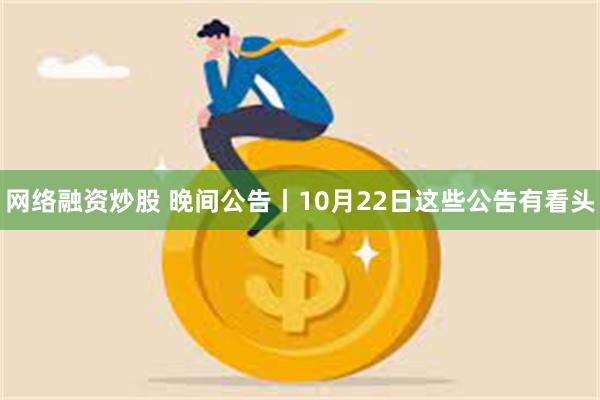 网络融资炒股 晚间公告丨10月22日这些公告有看头