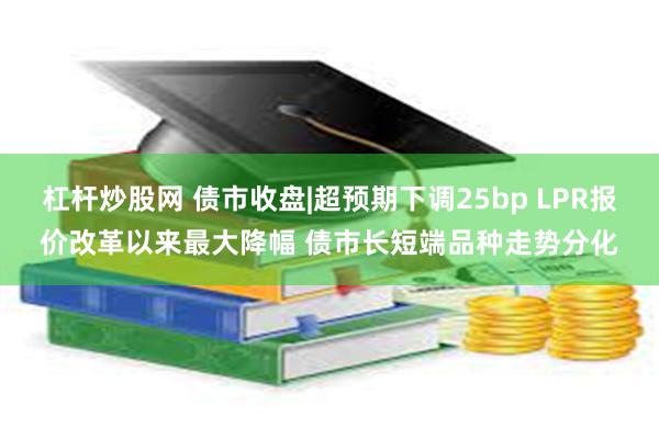 杠杆炒股网 债市收盘|超预期下调25bp LPR报价改革以来最大降幅 债市长短端品种走势分化