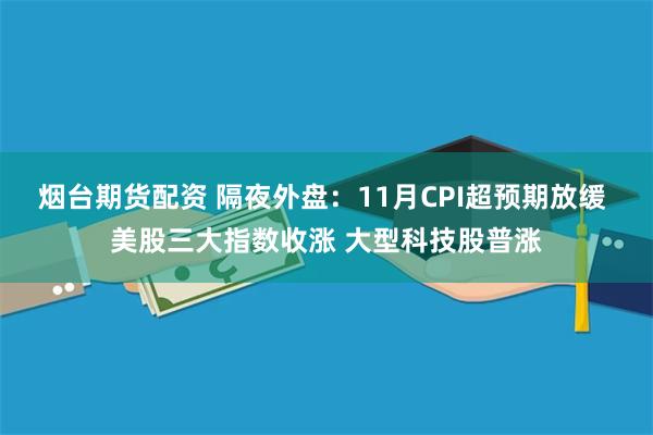 烟台期货配资 隔夜外盘：11月CPI超预期放缓 美股三大指数收涨 大型科技股普涨