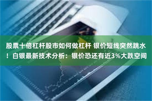 股票十倍杠杆股市如何做杠杆 银价短线突然跳水！白银最新技术分析：银价恐还有近3%大跌空间