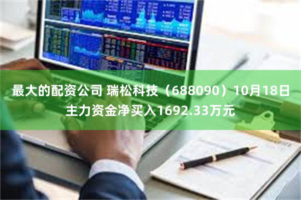 最大的配资公司 瑞松科技（688090）10月18日主力资金净买入1692.33万元