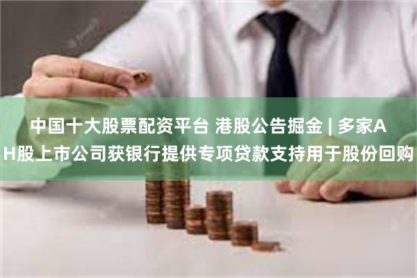 中国十大股票配资平台 港股公告掘金 | 多家AH股上市公司获银行提供专项贷款支持用于股份回购