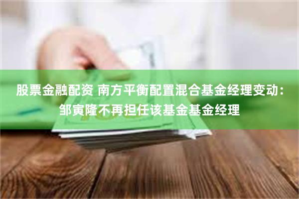 股票金融配资 南方平衡配置混合基金经理变动：邹寅隆不再担任该基金基金经理