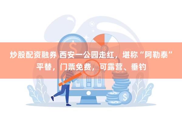 炒股配资融券 西安一公园走红，堪称“阿勒泰”平替，门票免费，可露营、垂钓