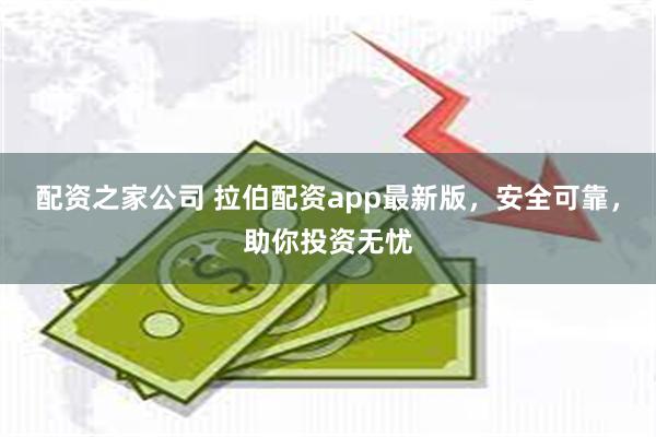 配资之家公司 拉伯配资app最新版，安全可靠，助你投资无忧