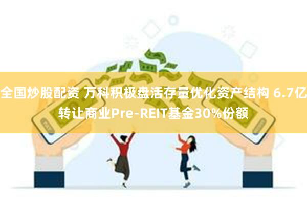 全国炒股配资 万科积极盘活存量优化资产结构 6.7亿转让商业Pre-REIT基金30%份额