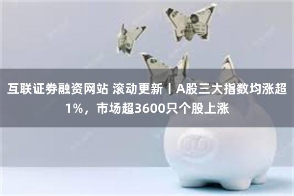 互联证劵融资网站 滚动更新丨A股三大指数均涨超1%，市场超3600只个股上涨