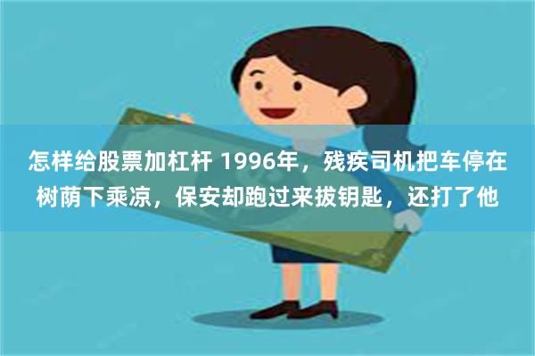 怎样给股票加杠杆 1996年，残疾司机把车停在树荫下乘凉，保安却跑过来拔钥匙，还打了他