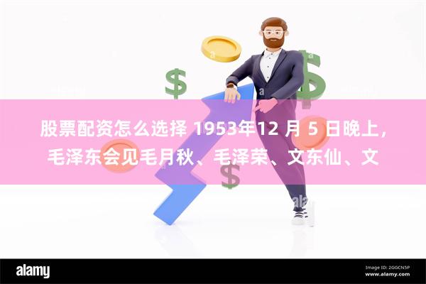 股票配资怎么选择 1953年12 月 5 日晚上，毛泽东会见毛月秋、毛泽荣、文东仙、文