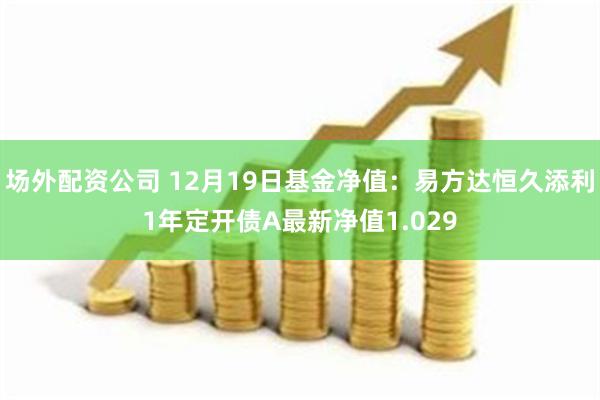 场外配资公司 12月19日基金净值：易方达恒久添利1年定开债A最新净值1.029