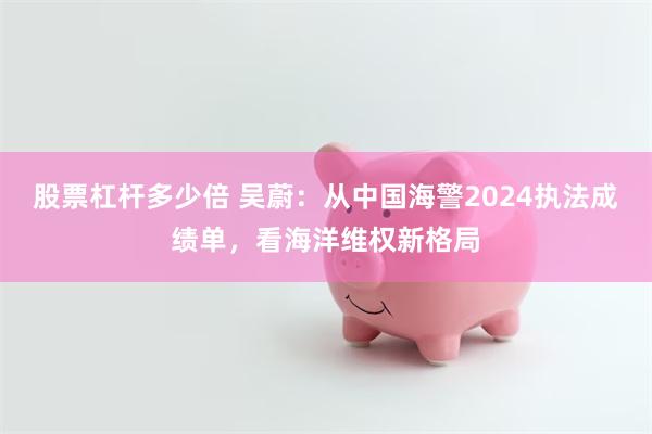 股票杠杆多少倍 吴蔚：从中国海警2024执法成绩单，看海洋维权新格局