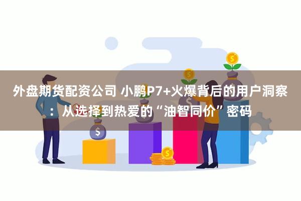 外盘期货配资公司 小鹏P7+火爆背后的用户洞察：从选择到热爱的“油智同价”密码