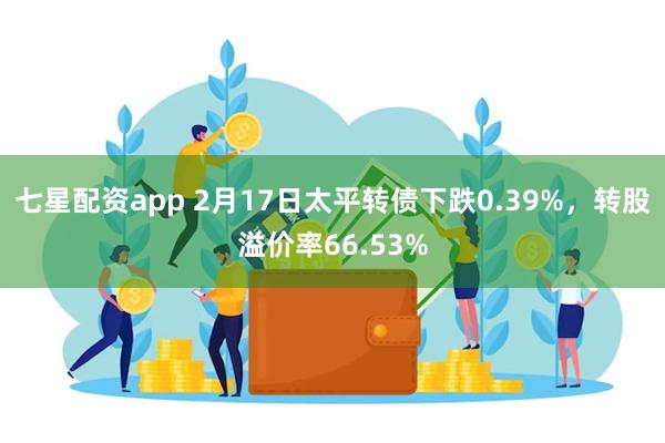 七星配资app 2月17日太平转债下跌0.39%，转股溢价率66.53%