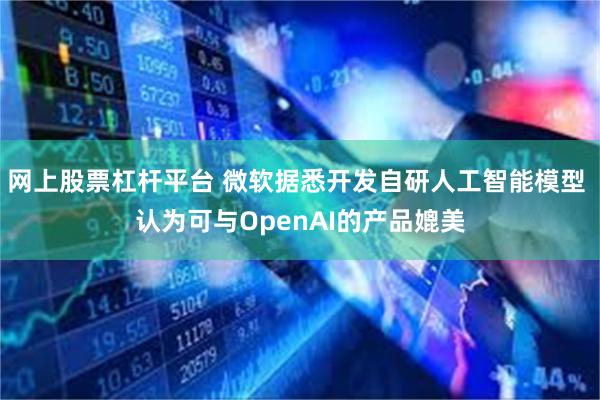 网上股票杠杆平台 微软据悉开发自研人工智能模型 认为可与OpenAI的产品媲美