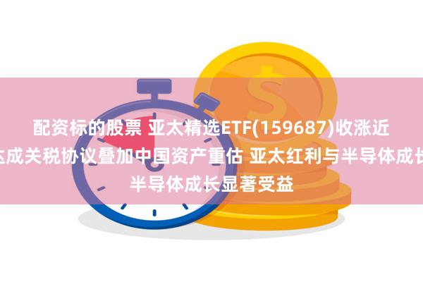 配资标的股票 亚太精选ETF(159687)收涨近3% 日美达成关税协议叠加中国资产重估 亚太红利与半导体成长显著受益